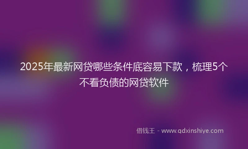 2025年最新网贷哪些条件底容易下款，梳理5个不看负债的网贷软件