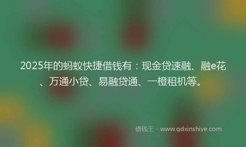 2025年的蚂蚁快捷借钱有：现金贷速融、融e花、万通小贷、易融贷通、一橙租机等。