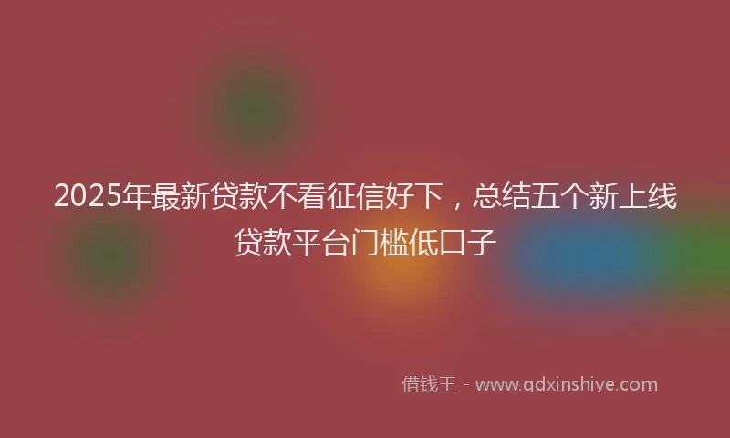 2025年最新贷款不看征信好下，总结五个新上线贷款平台门槛低口子