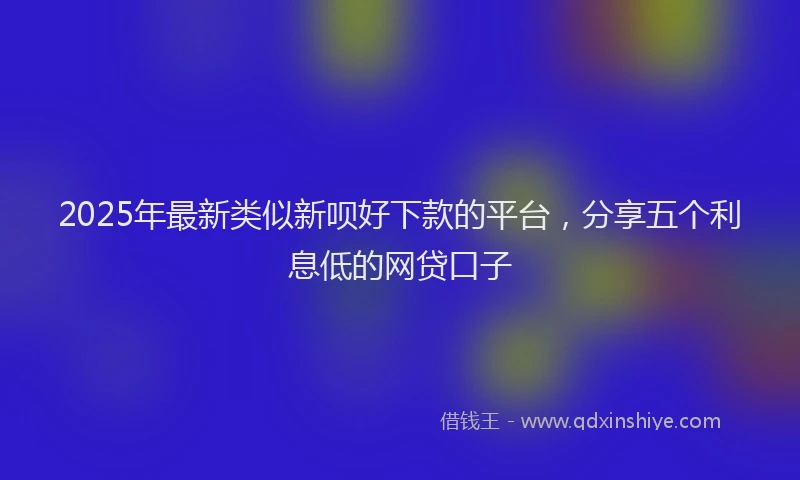 2025年最新类似新呗好下款的平台，分享五个利息低的网贷口子