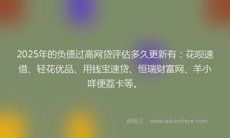 2025年的负债过高网贷评估多久更新有：花呗速借、轻花优品、用钱宝速贷、恒瑞财富网、羊小咩便荔卡等。