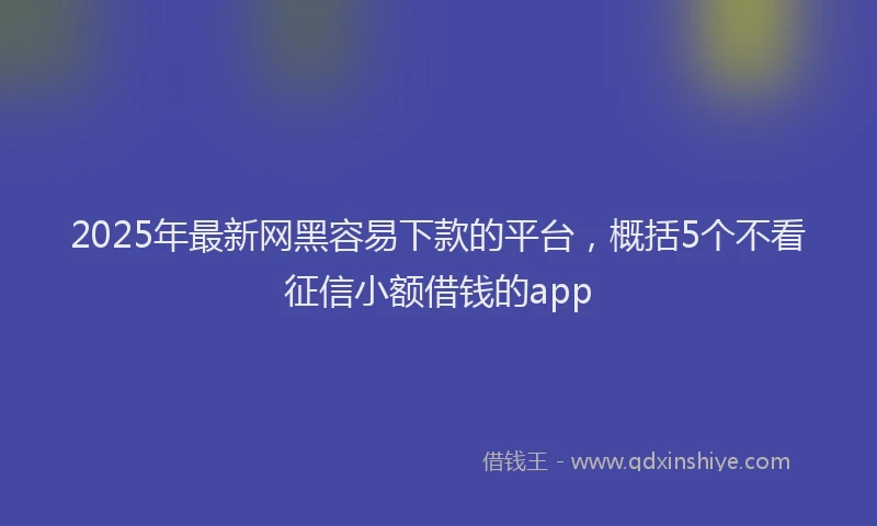 2025年最新网黑容易下款的平台，概括5个不看征信小额借钱的app
