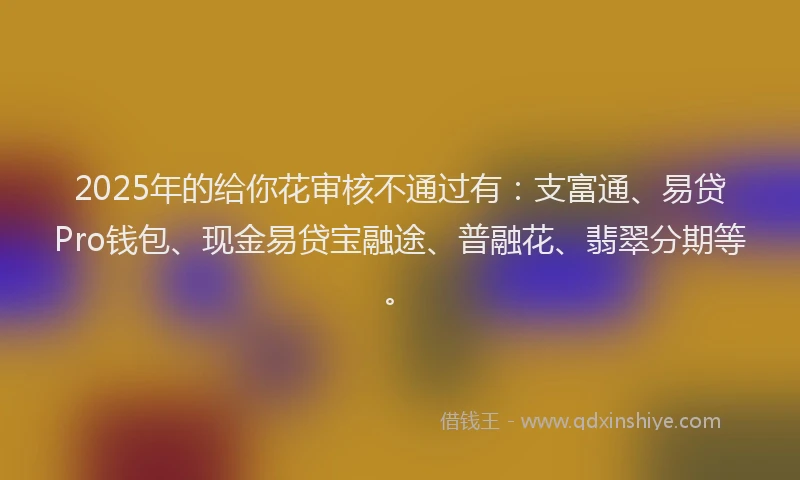 2025年的给你花审核不通过有：支富通、易贷Pro钱包、现金易贷宝融途、普融花、翡翠分期等。