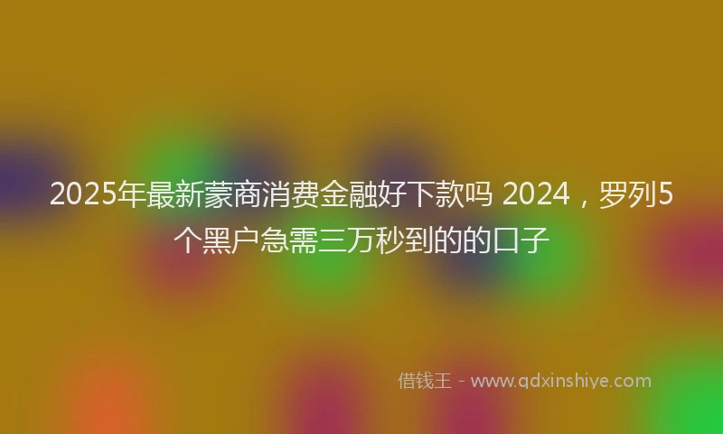 2025年最新蒙商消费金融好下款吗 2024，罗列5个黑户急需三万秒到的的口子