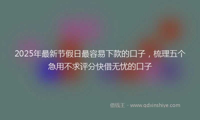 2025年最新节假日最容易下款的口子，梳理五个急用不求评分快借无忧的口子