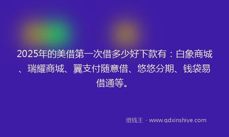 2025年的美借第一次借多少好下款有：白象商城、瑞耀商城、翼支付随意借、悠悠分期、钱袋易借通等。