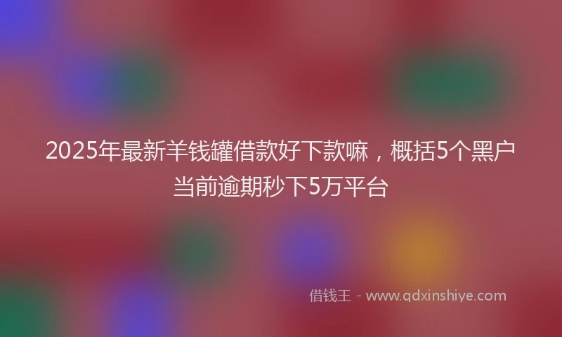 2025年最新羊钱罐借款好下款嘛，概括5个黑户当前逾期秒下5万平台