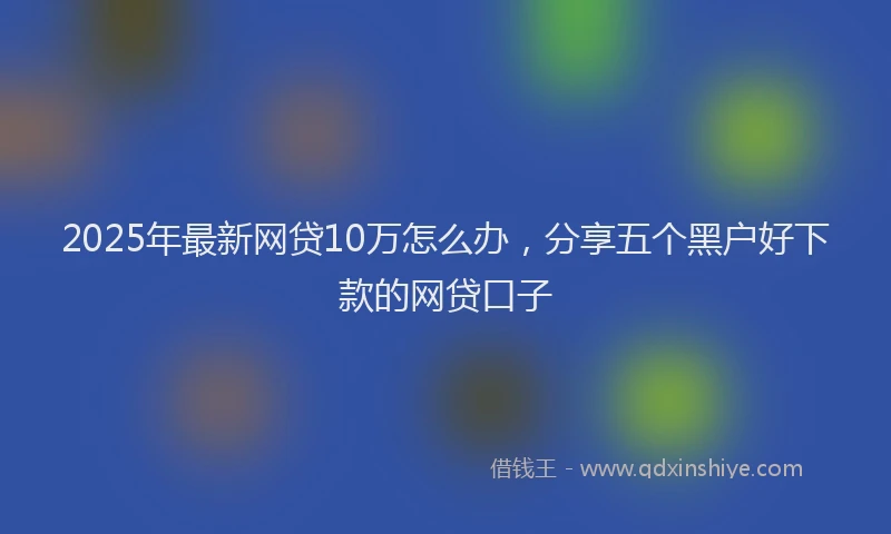 2025年最新网贷10万怎么办，分享五个黑户好下款的网贷口子