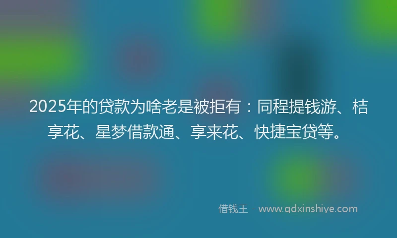 2025年的贷款为啥老是被拒有：同程提钱游、桔享花、星梦借款通、享来花、快捷宝贷等。