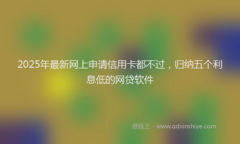 2025年最新网上申请信用卡都不过，归纳五个利息低的网贷软件