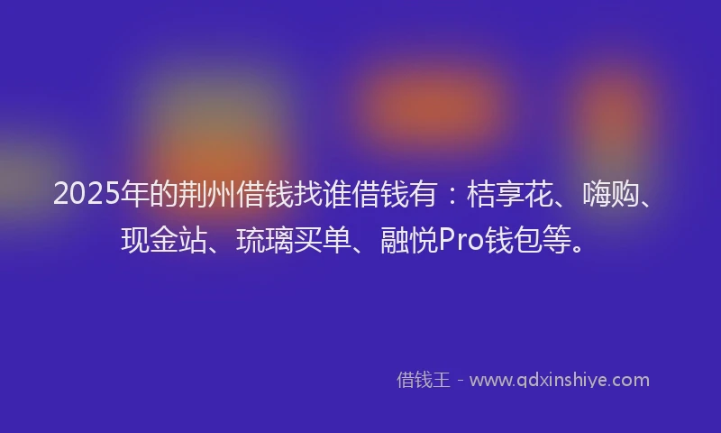2025年的荆州借钱找谁借钱有：桔享花、嗨购、现金站、琉璃买单、融悦Pro钱包等。