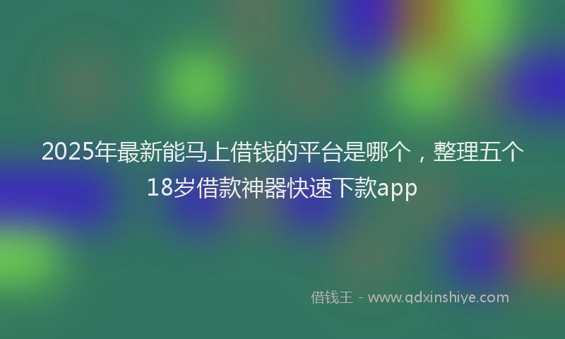 2025年最新能马上借钱的平台是哪个，整理五个18岁借款神器快速下款app