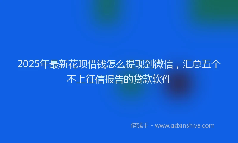 2025年最新花呗借钱怎么提现到微信，汇总五个不上征信报告的贷款软件