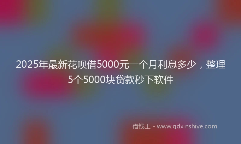 2025年最新花呗借5000元一个月利息多少，整理5个5000块贷款秒下软件