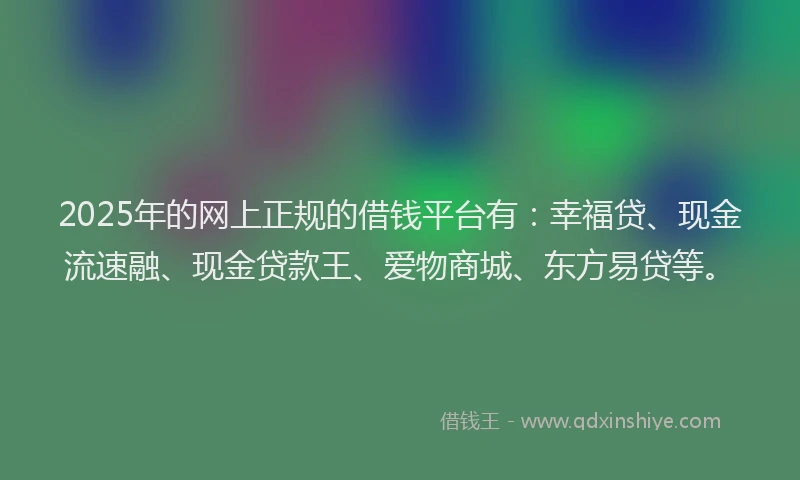 2025年的网上正规的借钱平台有：幸福贷、现金流速融、现金贷款王、爱物商城、东方易贷等。