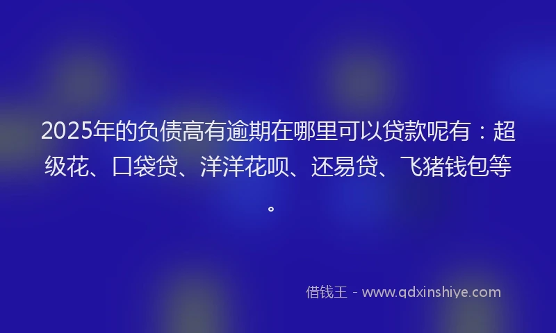 2025年的负债高有逾期在哪里可以贷款呢有：超级花、口袋贷、洋洋花呗、还易贷、飞猪钱包等。
