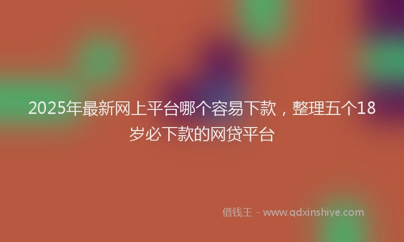 2025年最新网上平台哪个容易下款，整理五个18岁必下款的网贷平台