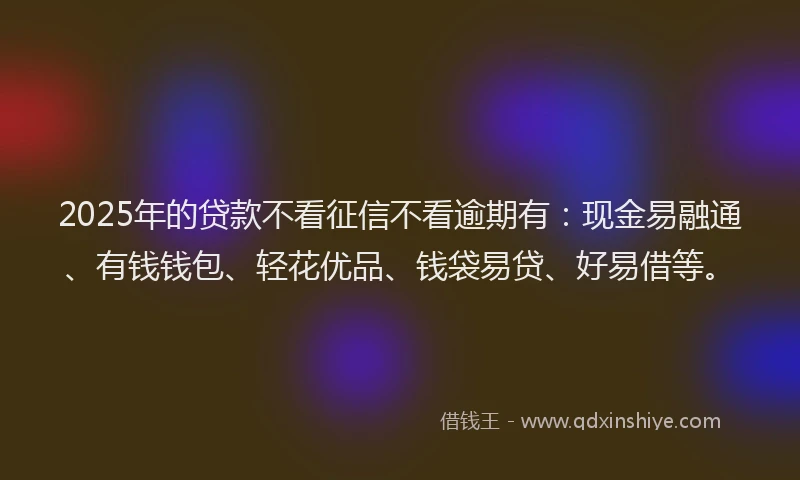 2025年的贷款不看征信不看逾期有：现金易融通、有钱钱包、轻花优品、钱袋易贷、好易借等。