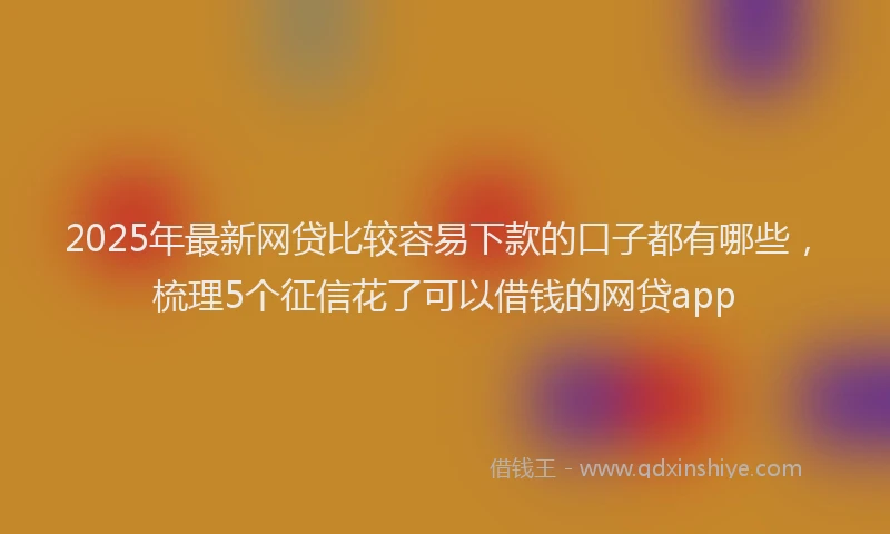 2025年最新网贷比较容易下款的口子都有哪些，梳理5个征信花了可以借钱的网贷app