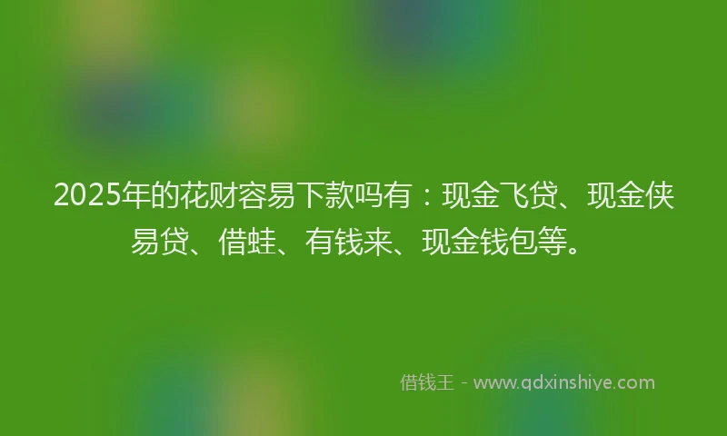 2025年的花财容易下款吗有：现金飞贷、现金侠易贷、借蛙、有钱来、现金钱包等。
