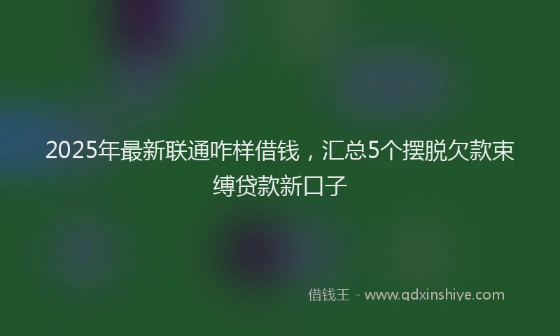 2025年最新联通咋样借钱，汇总5个摆脱欠款束缚贷款新口子