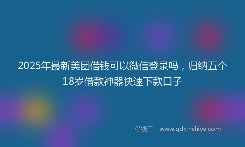 2025年最新美团借钱可以微信登录吗，归纳五个18岁借款神器快速下款口子