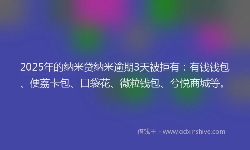 2025年的纳米贷纳米逾期3天被拒有：有钱钱包、便荔卡包、口袋花、微粒钱包、兮悦商城等。