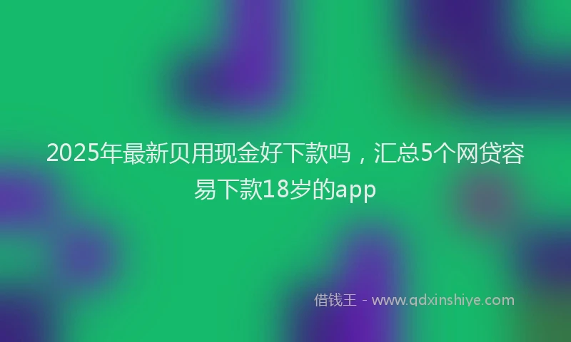 2025年最新贝用现金好下款吗，汇总5个网贷容易下款18岁的app