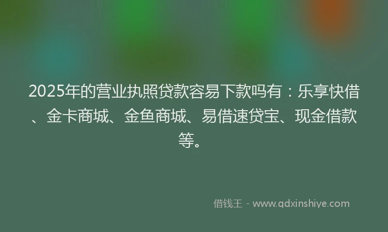 2025年的营业执照贷款容易下款吗有：乐享快借、金卡商城、金鱼商城、易借速贷宝、现金借款等。