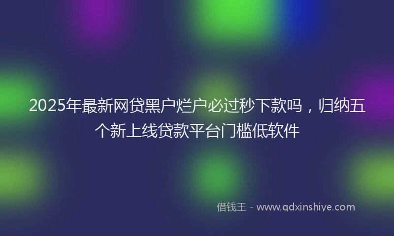 2025年最新网贷黑户烂户必过秒下款吗，归纳五个新上线贷款平台门槛低软件