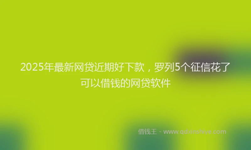 2025年最新网贷近期好下款，罗列5个征信花了可以借钱的网贷软件