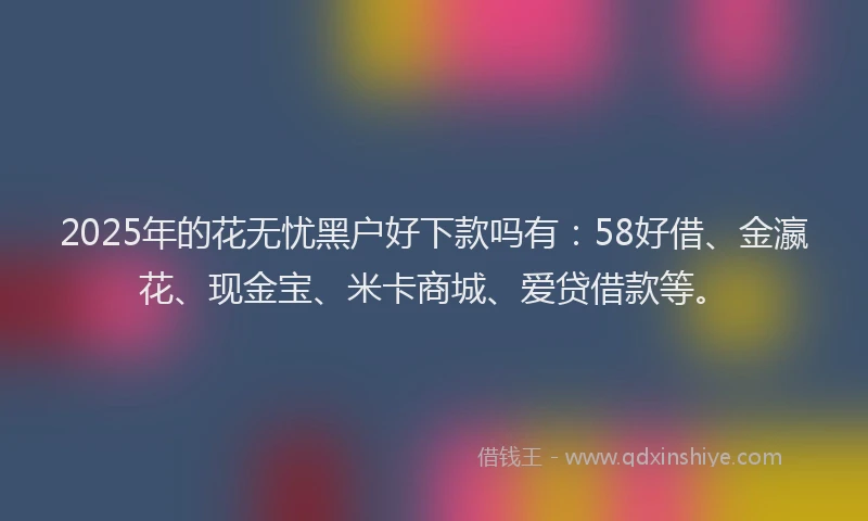 2025年的花无忧黑户好下款吗有：58好借、金瀛花、现金宝、米卡商城、爱贷借款等。