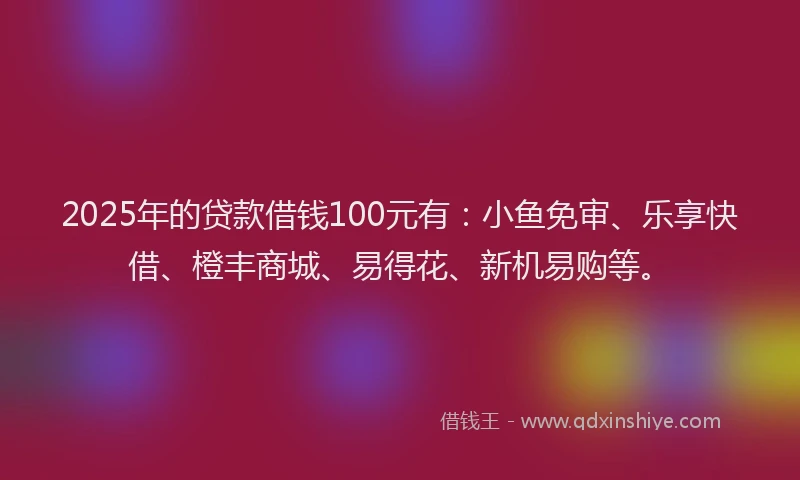 2025年的贷款借钱100元有：小鱼免审、乐享快借、橙丰商城、易得花、新机易购等。