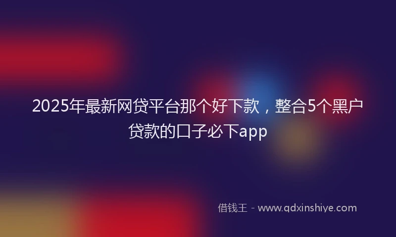 2025年最新网贷平台那个好下款，整合5个黑户贷款的口子必下app