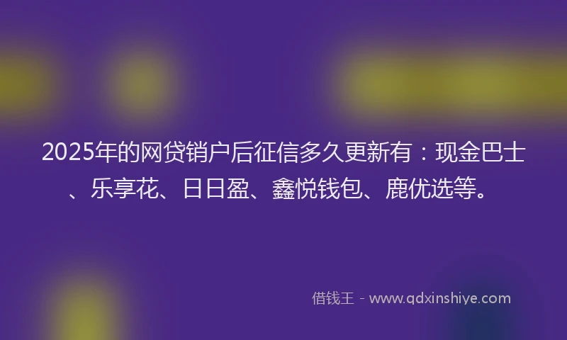 2025年的网贷销户后征信多久更新有：现金巴士、乐享花、日日盈、鑫悦钱包、鹿优选等。
