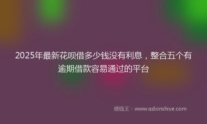 2025年最新花呗借多少钱没有利息,整合五个有逾期借款容易通过的平台