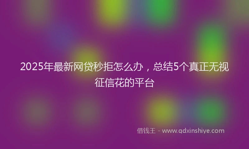 2025年最新网贷秒拒怎么办，总结5个真正无视征信花的平台