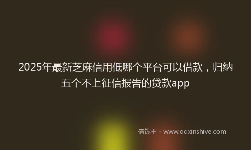 2025年最新芝麻信用低哪个平台可以借款，归纳五个不上征信报告的贷款app