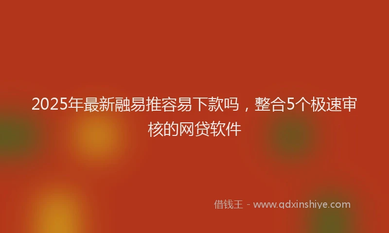 2025年最新融易推容易下款吗，整合5个极速审核的网贷软件