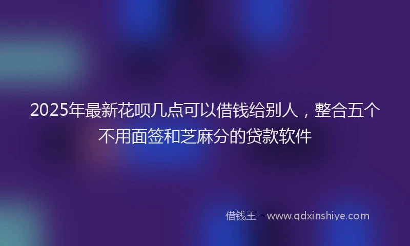 2025年最新花呗几点可以借钱给别人，整合五个不用面签和芝麻分的贷款软件