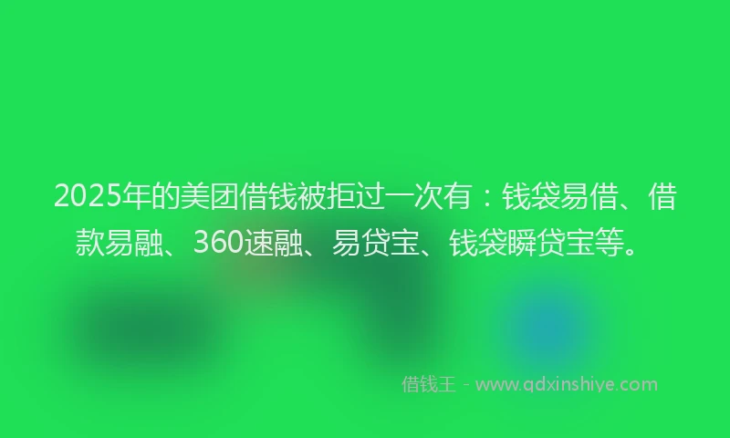 2025年的美团借钱被拒过一次有：钱袋易借、借款易融、360速融、易贷宝、钱袋瞬贷宝等。