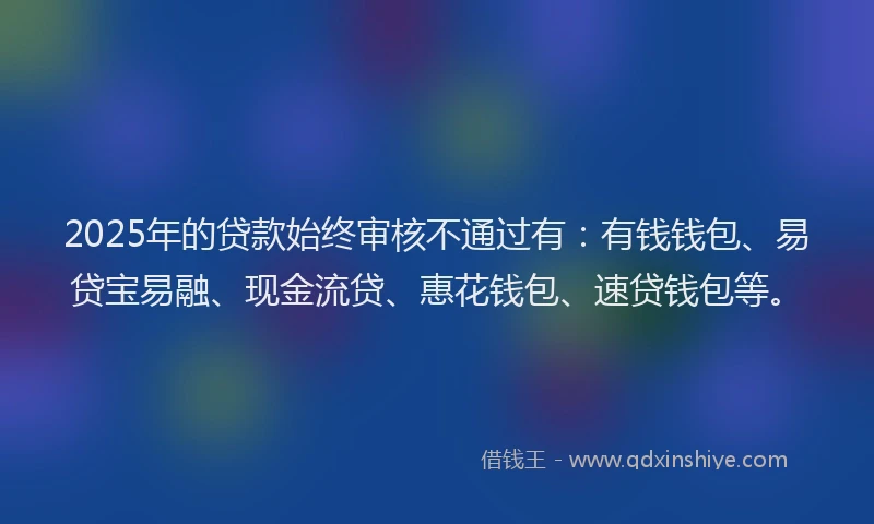 2025年的贷款始终审核不通过有：有钱钱包、易贷宝易融、现金流贷、惠花钱包、速贷钱包等。