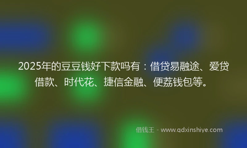 2025年的豆豆钱好下款吗有：借贷易融途、爱贷借款、时代花、捷信金融、便荔钱包等。