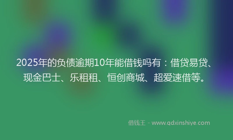 2025年的负债逾期10年能借钱吗有：借贷易贷、现金巴士、乐租租、恒创商城、超爱速借等。