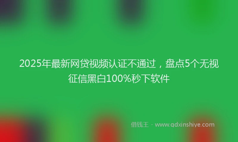 2025年最新网贷视频认证不通过，盘点5个无视征信黑白100%秒下软件