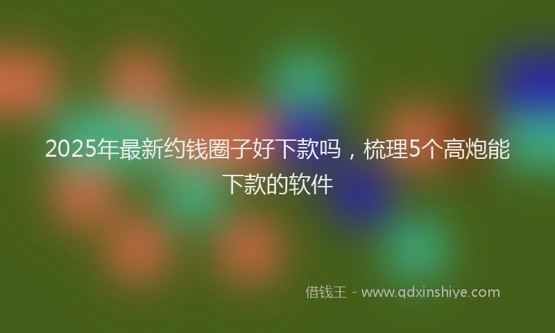 2025年最新约钱圈子好下款吗，梳理5个高炮能下款的软件