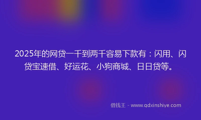 2025年的网贷一千到两千容易下款有：闪用、闪贷宝速借、好运花、小狗商城、日日贷等。