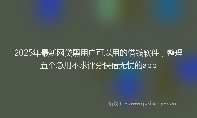 2025年最新网贷黑用户可以用的借钱软件，整理五个急用不求评分快借无忧的app