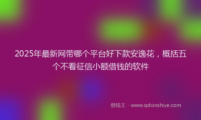 2025年最新网带哪个平台好下款安逸花，概括五个不看征信小额借钱的软件
