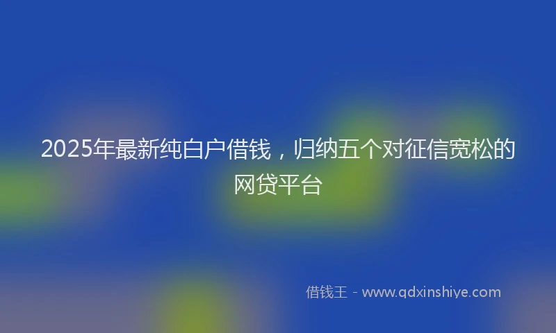 2025年最新纯白户借钱，归纳五个对征信宽松的网贷平台